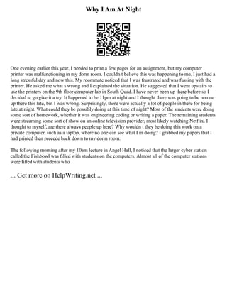 Why I Am At Night
One evening earlier this year, I needed to print a few pages for an assignment, but my computer
printer was malfunctioning in my dorm room. I couldn t believe this was happening to me. I just had a
long stressful day and now this. My roommate noticed that I was frustrated and was fussing with the
printer. He asked me what s wrong and I explained the situation. He suggested that I went upstairs to
use the printers on the 9th floor computer lab in South Quad. I have never been up there before so I
decided to go give it a try. It happened to be 11pm at night and I thought there was going to be no one
up there this late, but I was wrong. Surprisingly, there were actually a lot of people in there for being
late at night. What could they be possibly doing at this time of night? Most of the students were doing
some sort of homework, whether it was engineering coding or writing a paper. The remaining students
were streaming some sort of show on an online television provider, most likely watching Netflix. I
thought to myself, are there always people up here? Why wouldn t they be doing this work on a
private computer, such as a laptop, where no one can see what I m doing? I grabbed my papers that I
had printed then precede back down to my dorm room.
The following morning after my 10am lecture in Angel Hall, I noticed that the larger cyber station
called the Fishbowl was filled with students on the computers. Almost all of the computer stations
were filled with students who
... Get more on HelpWriting.net ...
 