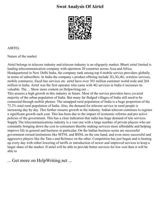 Swot Analysis Of Airtel
AIRTEL
Nature of the market
Airtel belongs to telecom industry and telecom industry is an oligopoly market. Bharti airtel limited is
leading telecommunication company with operation 20 countries across Asia and Africa.
Headquartered in New Delhi India, the company rank among top 4 mobile service providers globally
in terms of subscribers. In India the company s product offering include 2G,3G,4G, wireless services,
mobile commerce, fixed line services etc. airtel have over 303 million customer world wide and 264
million in India. Airtel was the first operator who came with 4G services in India it increases its
valuable. The ... Show more content on Helpwriting.net ...
This assures a high growth in this industry in future. Most of the service providers have covered
majority of the urban population of India. But many far fledged villages of India still need to be
connected through mobile phones. The untapped rural population of India is a huge proportion of the
72.2% total rural population of India. Also, the demand for telecom service in rural people is
increasing day by day. This further ensures growth in the industry. Indian telecom continues to register
a significant growth each year. This has been due to the impact of economic reforms and pro active
policies of the government. This has a clear indication that india has huge demand of tele services.
Supply The telecommunications industry is a vast one with a large number of private players who are
constantly bringing down the cost to consumers thereby making services more affordable and helping
improve life in general and business in particular. On the Indian business scene are successful
government owned institutions like MTNL and BSNL on the one hand, and even more successful and
aggressive players like the Tata s and Reliance on the other. Competition has just begun and is heating
up every day with either lowering of tariffs or introduction of newer and improved services to keep a
larger share of the market. If airtel will be able to provide better services for low cost then it will be
able to
... Get more on HelpWriting.net ...
 