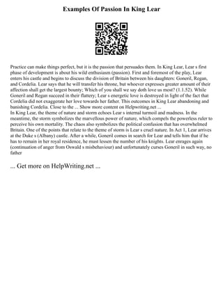 Examples Of Passion In King Lear
Practice can make things perfect, but it is the passion that persuades them. In King Lear, Lear s first
phase of development is about his wild enthusiasm (passion). First and foremost of the play, Lear
enters his castle and begins to discuss the division of Britain between his daughters: Goneril, Regan,
and Cordelia. Lear says that he will transfer his throne, but whoever expresses greater amount of their
affection shall get the largest bounty; Which of you shall we say doth love us most? (1.1.52). While
Goneril and Regan succeed in their flattery; Lear s energetic love is destroyed in light of the fact that
Cordelia did not exaggerate her love towards her father. This outcomes in King Lear abandoning and
banishing Cordelia. Close to the ... Show more content on Helpwriting.net ...
In King Lear, the theme of nature and storm echoes Lear s internal turmoil and madness. In the
meantime, the storm symbolizes the marvellous power of nature, which compels the powerless ruler to
perceive his own mortality. The chaos also symbolizes the political confusion that has overwhelmed
Britain. One of the points that relate to the theme of storm is Lear s cruel nature. In Act 1, Lear arrives
at the Duke s (Albany) castle. After a while, Goneril comes in search for Lear and tells him that if he
has to remain in her royal residence, he must lessen the number of his knights. Lear enrages again
(continuation of anger from Oswald s misbehaviour) and unfortunately curses Goneril in such way, no
father
... Get more on HelpWriting.net ...
 
