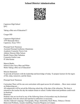 School District Adminstration
Capetown High School
[pic]
Taking a Bite out of Education!!!
Cougar ISD
Capetown High School
1979 Shoreside Drive
Capetown, Texas 73911
Principal Scott Thomison
Assistant Principal Guillermo Altamirano
Academic Counselor Travis Cole
Athletic Director Mike Nelson
Health Fitness Matt Tarbutton
Counselor Emilio Luna
IT John Kenna
Mascot Sharks
School Colors Navy Blue and White
Motto Taking a Bite out of Education!
Mission Statement:
To provide all learners with the leadership and knowledge of today. To prepare learners for the rigors
of life, today, tomorrow, and the future.
Principal Scott Thomison
Curriculum There will be one core curriculum with equal access for all students ... Show more content
on Helpwriting.net ...
All suspensions will be served the following school day of the date of the infraction. The form is
returned to the teacher the day the student returns to school. Further behavioral problems could result
in dismissal.
Dismissal
Students who are involved in any of the following forms of misconduct may be dismissed
immediately from the school and reported to authorities as necessary.
Alcohol, Indecent Language, Pornography, Drugs, Immorality, Rock Music, Tobacco, Chronic
Behavioral Problems, Assault, Gambling, Firearms/Weapons on Campus
 