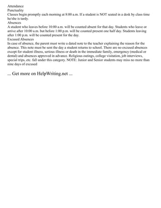 Attendance
Punctuality
Classes begin promptly each morning at 8:00 a.m. If a student is NOT seated in a desk by class time
he/she is tardy.
Absences
A student who leaves before 10:00 a.m. will be counted absent for that day. Students who leave or
arrive after 10:00 a.m. but before 1:00 p.m. will be counted present one half day. Students leaving
after 1:00 p.m. will be counted present for the day.
Excused Absences
In case of absence, the parent must write a dated note to the teacher explaining the reason for the
absence. This note must be sent the day a student returns to school. There are no excused absences
except for student illness, serious illness or death in the immediate family, emergency (medical or
dental) and absences approved in advance. Religious outings, college visitation, job interviews,
special trips, etc. fall under this category. NOTE: Junior and Senior students may miss no more than
nine days of excused
... Get more on HelpWriting.net ...
 