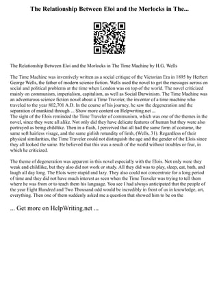 The Relationship Between Eloi and the Morlocks in The...
The Relationship Between Eloi and the Morlocks in The Time Machine by H.G. Wells
The Time Machine was inventively written as a social critique of the Victorian Era in 1895 by Herbert
George Wells, the father of modern science fiction. Wells used the novel to get the messages across on
social and political problems at the time when London was on top of the world. The novel criticized
mainly on communism, imperialism, capitalism, as well as Social Darwinism. The Time Machine was
an adventurous science fiction novel about a Time Traveler, the inventor of a time machine who
traveled to the year 802,701 A.D. In the course of his journey, he saw the degeneration and the
separation of mankind through ... Show more content on Helpwriting.net ...
The sight of the Elois reminded the Time Traveler of communism, which was one of the themes in the
novel, since they were all alike. Not only did they have delicate features of human but they were also
portrayed as being childlike. Then in a flash, I perceived that all had the same form of costume, the
same soft hairless visage, and the same girlish rotundity of limb, (Wells, 31). Regardless of their
physical similarities, the Time Traveler could not distinguish the age and the gender of the Elois since
they all looked the same. He believed that this was a result of the world without troubles or fear, in
which he criticized.
The theme of degeneration was apparent in this novel especially with the Elois. Not only were they
weak and childlike, but they also did not work or study. All they did was to play, sleep, eat, bath, and
laugh all day long. The Elois were stupid and lazy. They also could not concentrate for a long period
of time and they did not have much interest as seen when the Time Traveler was trying to tell them
where he was from or to teach them his language. You see I had always anticipated that the people of
the year Eight Hundred and Two Thousand odd would be incredibly in front of us in knowledge, art,
everything. Then one of them suddenly asked me a question that showed him to be on the
... Get more on HelpWriting.net ...
 