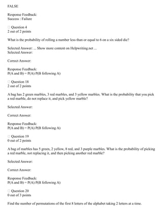 FALSE
Response Feedback:
Success : Failure
 Question 4
2 out of 2 points
What is the probability of rolling a number less than or equal to 6 on a six sided die?
Selected Answer: ... Show more content on Helpwriting.net ...
Selected Answer:
Correct Answer:
Response Feedback:
P(A and B) = P(A) P(B following A)
 Question 18
2 out of 2 points
A bag has 2 green marbles, 3 red marbles, and 3 yellow marbles. What is the probability that you pick
a red marble, do not replace it, and pick yellow marble?
Selected Answer:
Correct Answer:
Response Feedback:
P(A and B) = P(A) P(B following A)
 Question 19
0 out of 2 points
A bag of marbles has 5 green, 2 yellow, 8 red, and 3 purple marbles. What is the probability of picking
a red marble, not replacing it, and then picking another red marble?
Selected Answer:
Correct Answer:
Response Feedback:
P(A and B) = P(A) P(B following A)
 Question 20
0 out of 3 points
Find the number of permutations of the first 8 letters of the alphabet taking 2 letters at a time.
 