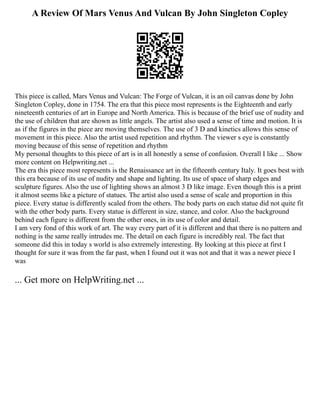 A Review Of Mars Venus And Vulcan By John Singleton Copley
This piece is called, Mars Venus and Vulcan: The Forge of Vulcan, it is an oil canvas done by John
Singleton Copley, done in 1754. The era that this piece most represents is the Eighteenth and early
nineteenth centuries of art in Europe and North America. This is because of the brief use of nudity and
the use of children that are shown as little angels. The artist also used a sense of time and motion. It is
as if the figures in the piece are moving themselves. The use of 3 D and kinetics allows this sense of
movement in this piece. Also the artist used repetition and rhythm. The viewer s eye is constantly
moving because of this sense of repetition and rhythm
My personal thoughts to this piece of art is in all honestly a sense of confusion. Overall I like ... Show
more content on Helpwriting.net ...
The era this piece most represents is the Renaissance art in the fifteenth century Italy. It goes best with
this era because of its use of nudity and shape and lighting. Its use of space of sharp edges and
sculpture figures. Also the use of lighting shows an almost 3 D like image. Even though this is a print
it almost seems like a picture of statues. The artist also used a sense of scale and proportion in this
piece. Every statue is differently scaled from the others. The body parts on each statue did not quite fit
with the other body parts. Every statue is different in size, stance, and color. Also the background
behind each figure is different from the other ones, in its use of color and detail.
I am very fond of this work of art. The way every part of it is different and that there is no pattern and
nothing is the same really intrudes me. The detail on each figure is incredibly real. The fact that
someone did this in today s world is also extremely interesting. By looking at this piece at first I
thought for sure it was from the far past, when I found out it was not and that it was a newer piece I
was
... Get more on HelpWriting.net ...
 