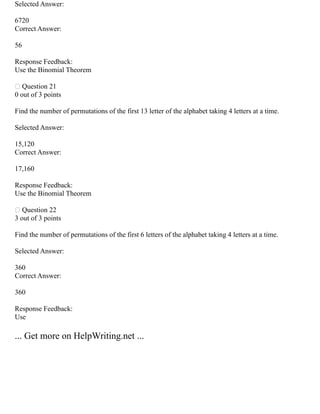 Selected Answer:
6720
Correct Answer:
56
Response Feedback:
Use the Binomial Theorem
 Question 21
0 out of 3 points
Find the number of permutations of the first 13 letter of the alphabet taking 4 letters at a time.
Selected Answer:
15,120
Correct Answer:
17,160
Response Feedback:
Use the Binomial Theorem
 Question 22
3 out of 3 points
Find the number of permutations of the first 6 letters of the alphabet taking 4 letters at a time.
Selected Answer:
360
Correct Answer:
360
Response Feedback:
Use
... Get more on HelpWriting.net ...
 