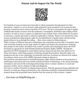 Patents And Its Impact On The World
For hundreds of years inventors have been able to obtain monopolies through patents for their
innovations. A patent is a set of exclusive rights granted by the government to an inventor for their
privately owned innovation with an expiration of 20 years. This gives the patentee the right to legally
withhold other human resources from the production, consumption, distribution and vending of their
invention. In order to receive a patent, its application must include claims which define the invention
as innovative, original and useful or otherwise applicable to industry. Patents were initiated for many
reasons including providing property rights for accomplishments of people along with preventing
market failure to occur through free riding. ... Show more content on Helpwriting.net ...
While inventors of different innovative technologies may experiment on each other s inventions, those
with ownership of patents are the legal vendors to rights to go ahead in the step process of placing
their product on the market. On behalf of the world s economy and technological stance the WTO
developed an agreement for Trade Related Intellectual Property Rights (TRIPS). Through this
agreement the WTO attempted to create balance between long term and short term objectives for
future innovations, which helps progress technology through dissemination. Basically rights over
production and sale of new technology are protected while new inventions are allowed to be studied.
According to article seven of the TRIPS Agreement stating its objectives;
The protection and enforcement of intellectual property rights should contribute to the promotion of
technological innovation and to the transfer and dissemination of technology, to the mutual advantage
of producers and users for the technological knowledge and in a manner conducive to social and
economic welfare, and to a balance of right and obligations.
This led to a number of benefits for pharmaceutical patents. With the agreement being established, the
incentive to create new drugs increased due to the contracted availability of patented information for
research along with the possible future benefits from the creativity of the inventors. A patent
... Get more on HelpWriting.net ...
 