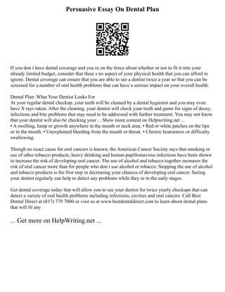 Persuasive Essay On Dental Plan
If you don t have dental coverage and you re on the fence about whether or not to fit it into your
already limited budget, consider that there s no aspect of your physical health that you can afford to
ignore. Dental coverage can ensure that you are able to see a dentist twice a year so that you can be
screened for a number of oral health problems that can have a serious impact on your overall health.
Dental Plan: What Your Dentist Looks For
At your regular dental checkup, your teeth will be cleaned by a dental hygienist and you may even
have X rays taken. After the cleaning, your dentist will check your teeth and gums for signs of decay,
infections and bite problems that may need to be addressed with further treatment. You may not know
that your dentist will also be checking your ... Show more content on Helpwriting.net ...
▪ A swelling, lump or growth anywhere in the mouth or neck area. ▪ Red or white patches on the lips
or in the mouth. ▪ Unexplained bleeding from the mouth or throat. ▪ Chronic hoarseness or difficulty
swallowing.
Though no exact cause for oral cancers is known, the American Cancer Society says that smoking or
use of other tobacco products, heavy drinking and human papillomavirus infections have been shown
to increase the risk of developing oral cancer. The use of alcohol and tobacco together increases the
risk of oral cancer more than for people who don t use alcohol or tobacco. Stopping the use of alcohol
and tobacco products is the first step in decreasing your chances of developing oral cancer. Seeing
your dentist regularly can help to detect any problems while they re in the early stages.
Get dental coverage today that will allow you to see your dentist for twice yearly checkups that can
detect a variety of oral health problems including infections, cavities and oral cancers. Call Best
Dental Direct at (817) 779 7000 or visit us at www.bestdentaldirect.com to learn about dental plans
that will fit any
... Get more on HelpWriting.net ...
 