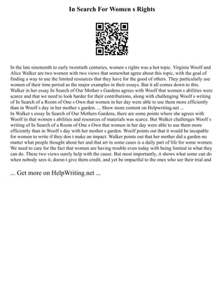 In Search For Women s Rights
In the late nineteenth to early twentieth centuries, women s rights was a hot topic. Virginia Woolf and
Alice Walker are two women with two views that somewhat agree about this topic, with the goal of
finding a way to use the limited resources that they have for the good of others. They particularly use
women of their time period as the major examples in their essays. But it all comes down to this.
Walker in her essay In Search of Our Mother s Gardens agrees with Woolf that women s abilities were
scarce and that we need to look harder for their contributions, along with challenging Woolf s writing
of In Search of a Room of One s Own that women in her day were able to use them more efficiently
than in Woolf s day in her mother s garden. ... Show more content on Helpwriting.net ...
In Walker s essay In Search of Our Mothers Gardens, there are some points where she agrees with
Woolf in that women s abilities and resources of materials was scarce. But Walker challenges Woolf s
writing of In Search of a Room of One s Own that women in her day were able to use them more
efficiently than in Woolf s day with her mother s garden. Woolf points out that it would be incapable
for women to write if they don t make an impact. Walker points out that her mother did a garden no
matter what people thought about her and that art in some cases is a daily part of life for some women.
We need to care for the fact that women are having trouble even today with being limited in what they
can do. These two views surely help with the cause. But most importantly, it shows what some can do
when nobody sees it, doesn t give them credit, and yet be impactful to the ones who see their trial and
... Get more on HelpWriting.net ...
 