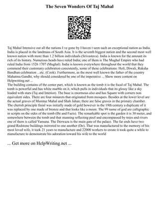 The Seven Wonders Of Taj Mahal
Taj Mahal Intensive out all the nations I ve gone by I haven t seen such an exceptional nation as India.
India is placed in the landmass of South Asia. It is the seventh biggest nation and the second most well
known nation with more than 1.2 billion individuals (Srivastava). India is known for the amount its
rich of its history. Numerous heads have ruled India; one of them is The Mughal Empire who had
ruled India from 1526 1707 (Mughal). India is known everywhere throughout the world that they
commend their customary celebration consistently, some of these celebrations: Holi, Diwali, Raksha
Bandhan celebration ...etc. (Cook). Furthermore, as the most well known the father of the country
Mahatma Gandhi, why should considered be one of the imperative ... Show more content on
Helpwriting.net ...
The building contains of the center part, which is known as the tomb it is the focal of Taj Mahal. The
tomb is powerful and has white marble on it, which pulls in individuals that its glossy like a sky
loaded with stars (Taj and Interior). The base is enormous also and has Square with corners non
equivalent sides. There are four minarets that originated from mosques. Besides at the lower level are
the actual graves of Mumtaz Mahal and Shah Jahan; there are false graves in the primary chamber.
The cherish principle finial was initially made of gold however in the 19th century a duplicate of it
was replaced by one made of bronze and that looks like a moon. The 99 name of god are calligraphic
in scripts on the sides of the tomb (De and Facts). The remarkable spot is the garden it is 30 meter, and
somewhere between the tomb and that stunning reflecting pool and encompassed by trees and rivers
one of them is called Yamuna. The Derwaza is the main gate of the palace. The far ends have two
grand Redstone buildings mirrored to one another (De). That was manufactured to the memory of his
most loved wife, it took 21 years to manufacture and 22000 workers to create it took quite a while to
manufacture to demonstrate his adoration toward his wife to the world
... Get more on HelpWriting.net ...
 