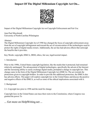 Impact Of The Digital Millennium Copyright Act On...
Impact of the Digital Millennium Copyright Act on Copyright Enforcement and Fair Use
Jean Paul Muyshondt
University of North Carolina Wilmington
Abstract
The Digital Millennium Copyright Act of 1998 has changed the focus of copyright enforcement away
from the act of copyright infringement and toward the act of circumvention of the technologies used to
protect the rights of digital media owners. Additionally, the act has had adverse effects that outweigh
the benefits that it provides.
Key Words: copyright, DMCA, DRM, ethics, fair use, legal/societal impact.
1. Introduction
Prior to the 1990s, United States copyright legislation, like the media that it protected, had remained
relatively unchanged. The advancement of digital technologies, specifically the advent of the Internet
and the increasing ability to easily exchange digital media, prompted a change in copyright law. This
change came in the form of the Digital Millennium Copyright Act (DMCA). The act extends the
protections given to copyright holders. In order to provide this additional protection, the DMCA also
has adverse effects. This paper will explore copyright law in the United States and discuss the positive
and negative effects of the DMCA, as well as some of the ethical implications associated with it.
2. Background
2.1. Copyright law prior to 1998 and the need for change
Copyright laws in the United States can trace their roots to the Constitution, where Congress was
granted the power To
... Get more on HelpWriting.net ...
 