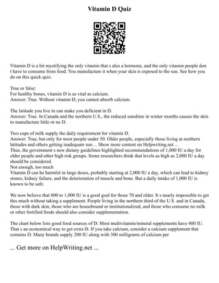 Vitamin D Quiz
Vitamin D is a bit mystifying the only vitamin that s also a hormone, and the only vitamin people don
t have to consume from food. You manufacture it when your skin is exposed to the sun. See how you
do on this quick quiz.
True or false:
For healthy bones, vitamin D is as vital as calcium.
Answer: True. Without vitamin D, you cannot absorb calcium.
The latitude you live in can make you deficient in D.
Answer: True. In Canada and the northern U.S., the reduced sunshine in winter months causes the skin
to manufacture little or no D.
Two cups of milk supply the daily requirement for vitamin D.
Answer: True, but only for most people under 50. Older people, especially those living at northern
latitudes and others getting inadequate sun ... Show more content on Helpwriting.net ...
Thus, the government s new dietary guidelines highlighted recommendations of 1,000 IU a day for
older people and other high risk groups. Some researchers think that levels as high as 2,000 IU a day
should be considered.
Not enough, too much
Vitamin D can be harmful in large doses, probably starting at 2,000 IU a day, which can lead to kidney
stones, kidney failure, and the deterioration of muscle and bone. But a daily intake of 1,000 IU is
known to be safe.
We now believe that 800 to 1,000 IU is a good goal for those 70 and older. It s nearly impossible to get
this much without taking a supplement. People living in the northern third of the U.S. and in Canada,
those with dark skin, those who are housebound or institutionalized, and those who consume no milk
or other fortified foods should also consider supplementation.
The chart below lists good food sources of D. Most multivitamin/mineral supplements have 400 IU.
That s an economical way to get extra D. If you take calcium, consider a calcium supplement that
contains D. Many brands supply 200 IU along with 300 milligrams of calcium per
... Get more on HelpWriting.net ...
 