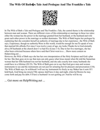 The Wife Of Bath�s Tale And Prologue And The Franklin s Tale
In The Wife of Bath s Tale and Prologue and The Franklin s Tale, the central theme is the relationship
between man and woman. There are different views of this relationship or marriage in these two tales:
either the woman has the power in the marriage granted from her husband, or the husband and wife
grant each other power in the marriage so neither dominates. The Wife of Bath begins her prologue by
explaining that she considers herself an authority of marriage due to her experience ; the Wife of Bath
says, Experience, though no authority/Were in this world, would be enough for me/To speak of woe
that married life affords;/For since I was twelve years of age, my lords,/Thanks be to God eternally
alive,/Of husbands at the church door I ve had five (Lines 1 6). Due to her five marriages, she has
often been criticized because others have said that Christ went to a ... Show more content on
Helpwriting.net ...
However, the Wife of Bath says she has her own interpretation of the Holy Scripture and God s plan
for her. She then goes on to say that men can only guess what Jesus meant when He told the Samaritan
woman that her fifth husband was not her husband, and she asks exactly how many husbands she
could have in a lifetime (20 23). The Wife of Bath goes on to say that God gave men and women
instruments to use and the instruments are not just for urinating but for pleasure and procreation (134).
The Wife of Bath says, In wifehood I will use my instrument/As freely as my Maker has it sent./If I
hold back, God bring me misery!/My spouse shall have it day and night, when he/Desires he may
come forth and pay his debt./I ll have a husband I m not quitting yet /And he will be my
... Get more on HelpWriting.net ...
 