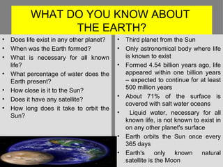 WHAT DO YOU KNOW ABOUT  THE EARTH? Third planet from the Sun Only astronomical body where life is known to exist Formed 4.54 billion years ago, life appeared within one billion years – expected to continue for at least 500 million years About 71% of the surface is covered with salt water oceans Liquid water, necessary for all known life, is not known to exist in on any other planet's surface Earth orbits the Sun once every 365 days  Earth's only known natural satellite is the Moon Does life exist in any other planet? When was the Earth formed? What is necessary for all known life? What percentage of water does the Earth present? How close is it to the Sun? Does it have any satellite? How long does it take to orbit the Sun? 
