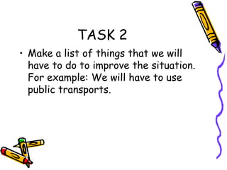 TASK 2 Make a list of things that we will have to do to improve the situation. For example: We will have to use public transports. 