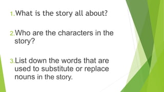 1.What is the story all about?
2.Who are the characters in the
story?
3.List down the words that are
used to substitute or...