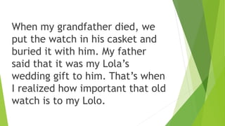 When my grandfather died, we
put the watch in his casket and
buried it with him. My father
said that it was my Lola’s
wedd...