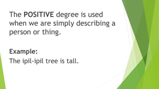 The POSITIVE degree is used
when we are simply describing a
person or thing.
Example:
The ipil-ipil tree is tall.
 