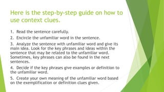 Here is the step-by-step guide on how to
use context clues.
1. Read the sentence carefully.
2. Encircle the unfamiliar wor...