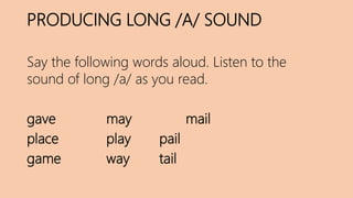 PRODUCING LONG /A/ SOUND
Say the following words aloud. Listen to the
sound of long /a/ as you read.
gave may mail
place play pail
game way tail
 