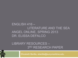 ENGLISH 416 –
         LITERATURE AND THE SEA
ANGEL ONLINE, SPRING 2013
DR. ELISSA DEFALCO

LIBRARY RESOURCES –
        3RD RESEARCH PAPER
    Elizabeth Berilla, eberilla@sunymaritime.edu
 