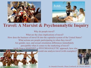Travel: A Marxist & Psychoanalytic InquiryWhy do people travel?                                             What are the class implications of travel?            How does the business of travel fit into the capitalist system of the United States?                               What actions are people participating in when they travel?                         Are gender, race, and sexual orientation differences immediately                                    perceptible when it comes to the marketing of travel?                      Aside from a MARXIST or PSYCHOANALYTIC approach, how else                                                                   could one analyze travel (with examples)? by Amanda Gruenke, Diane Lombardi, & Christie Michel  