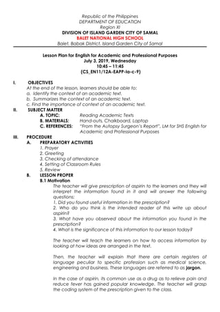 Republic of the Philippines
DEPARTMENT OF EDUCATION
Region XI
DIVISION OF ISLAND GARDEN CITY OF SAMAL
BALET NATIONAL HIGH SCHOOL
Balet, Babak District, Island Garden City of Samal
Lesson Plan for English for Academic and Professional Purposes
July 3, 2019, Wednesday
10:45 – 11:45
(CS_EN11/12A-EAPP-Ia-c-9)
I. OBJECTIVES
At the end of the lesson, learners should be able to:
a. Identify the context of an academic text.
b. Summarizes the context of an academic text.
c. Find the importance of context of an academic text.
II. SUBJECT MATTER
A. TOPIC: Reading Academic Texts
B. MATERIALS: Hand-outs, Chalkboard, Laptop
C. REFERENCES: “From the Autopsy Surgeon’s Report”, LM for SHS English for
Academic and Professional Purposes
III. PROCEDURE
A. PREPARATORY ACTIVITIES
1. Prayer
2. Greeting
3. Checking of attendance
4. Setting of Classroom Rules
5. Review
B. LESSON PROPER
B.1 Motivation
The teacher will give prescription of aspirin to the learners and they will
interpret the information found in it and will answer the following
questions:
1. Did you found useful information in the prescription?
2. Who do you think is the intended reader of this write up about
aspirin?
3. What have you observed about the information you found in the
prescription?
4. What is the significance of this information to our lesson today?
The teacher will teach the learners on how to access information by
looking at how ideas are arranged in the text.
Then, the teacher will explain that there are certain registers of
language peculiar to specific profession such as medical science,
engineering and business. These languages are referred to as jargon.
In the case of aspirin, its common use as a drug as to relieve pain and
reduce fever has gained popular knowledge. The teacher will grasp
the coding system of the prescription given to the class.
 