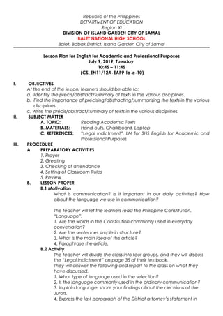 Republic of the Philippines
DEPARTMENT OF EDUCATION
Region XI
DIVISION OF ISLAND GARDEN CITY OF SAMAL
BALET NATIONAL HIGH SCHOOL
Balet, Babak District, Island Garden City of Samal
Lesson Plan for English for Academic and Professional Purposes
July 9, 2019, Tuesday
10:45 – 11:45
(CS_EN11/12A-EAPP-Ia-c-10)
I. OBJECTIVES
At the end of the lesson, learners should be able to:
a. Identify the précis/abstract/summary of texts in the various disciplines.
b. Find the importance of précising/abstracting/summarizing the texts in the various
disciplines.
c. Write the précis/abstract/summary of texts in the various disciplines.
II. SUBJECT MATTER
A. TOPIC: Reading Academic Texts
B. MATERIALS: Hand-outs, Chalkboard, Laptop
C. REFERENCES: “Legal Indictment”, LM for SHS English for Academic and
Professional Purposes
III. PROCEDURE
A. PREPARATORY ACTIVITIES
1. Prayer
2. Greeting
3. Checking of attendance
4. Setting of Classroom Rules
5. Review
B. LESSON PROPER
B.1 Motivation
What is communication? Is it important in our daily activities? How
about the language we use in communication?
The teacher will let the learners read the Philippine Constitution,
“Language”.
1. Are the words in the Constitution commonly used in everyday
conversation?
2. Are the sentences simple in structure?
3. What is the main idea of this article?
4. Paraphrase the article.
B.2 Activity
The teacher will divide the class into four groups, and they will discuss
the “Legal Indictment” on page 35 of their textbook.
They will answer the following and report to the class on what they
have discussed.
1. What type of language used in the selection?
2. Is the language commonly used in the ordinary communication?
3. In plain language, share your findings about the decisions of the
Jurors.
4. Express the last paragraph of the District attorney’s statement in
 