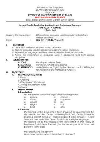 Republic of the Philippines
DEPARTMENT OF EDUCATION
Region XI
DIVISION OF ISLAND GARDEN CITY OF SAMAL
BALET NATIONAL HIGH SCHOOL
Balet, Babak District, Island Garden City of Samal
Lesson Plan for English for Academic and Professional Purposes
June 10, 2019, Monday
12:45 – 1:45
Learning Competencies : Differentiates language used in academic texts from
various disciplines
Code : (CS_EN11/12A-EAPP-Ia-c-2)
I. OBJECTIVES
At the end of the lesson, students should be able to:
a. Identify language used in academic texts from various disciplines.
b. Differentiate language used in academic texts from various disciplines.
c. Relate the importance of language used in academic texts from various
disciplines.
II. SUBJECT MATTER
A. TOPIC: Reading Academic Texts
B. MATERIALS: Hand-outs, Chalkboard, Laptop
C. REFERENCES: A Brief History of English by Paul Roberts, LM for SHS English
for Academic and Professional Purposes
III. PROCEDURE
A. PREPARATORY ACTIVITIES
1. Prayer
2. Greeting
3. Checking of attendance
4. Setting of Classroom Rules
5. Review
B. LESSON PROPER
B.1 Motivation
Let the learners consult the origin of the following words:
a. cheese f. chicken
b. camp g. carpenter
c. school h. sky
d. religion i. cat
e. beef j. altar
B.2 Activity
The learners will be group into 5. Each group will be given terms to be
discussed to the class. Group 1 – Old English & Celts, Group 2 – Middle
English & Dialect, Group 3 – Modern English & Case, Group 4 – Anglo
Saxons & Standardization, Group 5 – Mutually intelligible language.
The learners will do their research from text entitled “A Brief History of
English by Paul Roberts. They will give the meaning of those terms and
present it to the class.
How do you find the activity?
In your own opinion, what is the activity is all about?
 