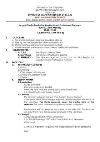 Republic of the Philippines
DEPARTMENT OF EDUCATION
Region XI
DIVISION OF ISLAND GARDEN CITY OF SAMAL
BALET NATIONAL HIGH SCHOOL
Balet, Babak District, Island Garden City of Samal
Lesson Plan for English for Academic and Professional Purposes
June 17, 2019, Monday
10:45 – 11:45
(CS_EN11/12A-EAPP-Ia-c-5)
I. OBJECTIVES
At the end of the lesson, learners should be able to:
a. Identify the thesis statement of an academic text.
b. States the thesis statement of an academic text.
c. Value the thesis statement of an academic text in their daily lives.
II. SUBJECT MATTER
A. TOPIC: Reading Academic Texts
B. MATERIALS: Hand-outs, Chalkboard, Laptop
C. REFERENCES: The Golden Age of Comics, LM for SHS English for
Academic and Professional Purposes
III. PROCEDURE
A. PREPARATORY ACTIVITIES
1. Prayer
2. Greeting
3. Checking of attendance
4. Setting of Classroom Rules
5. Review
B. LESSON PROPER
B.1 Motivation
Guide questions:
Had you read comic books?
What are your favourite comic books and characters?
Is it interesting to read comic books?
B.2 Activity
The learner’s will read the text “The Golden Age of Comics”.
After the students read the text, they will identify the thesis sentence of
the selection. The thesis sentence states the central idea of the
selection. This thesis statement may be expressed or implied.
The learners will also prepare an outline of the selection. The teacher
will show them how the ideas are arranged in the selection.
B.3 Analysis
1. How did you find the thesis sentence?
2. is “The Golden Age of Comics” an implied or an expressed
statement?
3. Why is it important to identify the thesis statement of an academic
text.
 