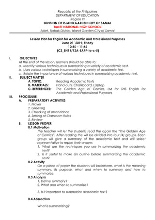 Republic of the Philippines
DEPARTMENT OF EDUCATION
Region XI
DIVISION OF ISLAND GARDEN CITY OF SAMAL
BALET NATIONAL HIGH SCHOOL
Balet, Babak District, Island Garden City of Samal
Lesson Plan for English for Academic and Professional Purposes
June 21, 2019, Friday
10:45 – 11:45
(CS_EN11/12A-EAPP-Ia-c-5)
I. OBJECTIVES
At the end of the lesson, learners should be able to:
a. Identify various techniques in summarizing a variety of academic text.
b. Uses various techniques in summarizing a variety of academic text.
c. Relate the importance of various techniques in summarizing academic text.
II. SUBJECT MATTER
A. TOPIC: Reading Academic Texts
B. MATERIALS: Hand-outs, Chalkboard, Laptop
C. REFERENCES: The Golden Age of Comics, LM for SHS English for
Academic and Professional Purposes
III. PROCEDURE
A. PREPARATORY ACTIVITIES
1. Prayer
2. Greeting
3. Checking of attendance
4. Setting of Classroom Rules
5. Review
B. LESSON PROPER
B.1 Motivation
The teacher will let the students read the again the “The Golden Age
of Comics”. After reading the will be divided into four (4) groups. Each
group will give a summary of the academic text and will select
representative to report their answer.
1. What are the techniques you use in summarizing the academic
text?
2. Is it useful to make an outline before summarizing the academic
text?
B.2 Activity
On a piece of paper the students will brainstorm, what is the meaning
summary, its purpose, what and when to summary and how to
summarize.
B.3 Analysis
1. Define summary?
2. What and when to summarize?
3. Is it important to summarize academic text?
B.4 Absraction
What is summarizing?
 