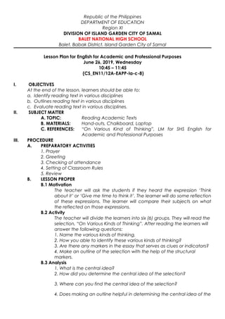 Republic of the Philippines
DEPARTMENT OF EDUCATION
Region XI
DIVISION OF ISLAND GARDEN CITY OF SAMAL
BALET NATIONAL HIGH SCHOOL
Balet, Babak District, Island Garden City of Samal
Lesson Plan for English for Academic and Professional Purposes
June 26, 2019, Wednesday
10:45 – 11:45
(CS_EN11/12A-EAPP-Ia-c-8)
I. OBJECTIVES
At the end of the lesson, learners should be able to:
a. Identify reading text in various disciplines
b. Outlines reading text in various disciplines
c. Evaluate reading text in various disciplines.
II. SUBJECT MATTER
A. TOPIC: Reading Academic Texts
B. MATERIALS: Hand-outs, Chalkboard, Laptop
C. REFERENCES: “On Various Kind of Thinking”, LM for SHS English for
Academic and Professional Purposes
III. PROCEDURE
A. PREPARATORY ACTIVITIES
1. Prayer
2. Greeting
3. Checking of attendance
4. Setting of Classroom Rules
5. Review
B. LESSON PROPER
B.1 Motivation
The teacher will ask the students if they heard the expression ‘Think
about it’ or ‘Give me time to think it’. The learner will do some reflection
of these expressions. The learner will compare their subjects on what
the reflected on those expressions.
B.2 Activity
The teacher will divide the learners into six (6) groups. They will read the
selection, “On Various Kinds of Thinking”. After reading the learners will
answer the following questions:
1. Name the various kinds of thinking.
2. How you able to identify these various kinds of thinking?
3. Are there any markers in the essay that serves as clues or indicators?
4. Make an outline of the selection with the help of the structural
markers.
B.3 Analysis
1. What is the central idea?
2. How did you determine the central idea of the selection?
3. Where can you find the central idea of the selection?
4. Does making an outline helpful in determining the central idea of the
 