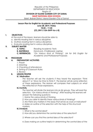Republic of the Philippines
DEPARTMENT OF EDUCATION
Region XI
DIVISION OF ISLAND GARDEN CITY OF SAMAL
BALET NATIONAL HIGH SCHOOL
Balet, Babak District, Island Garden City of Samal
Lesson Plan for English for Academic and Professional Purposes
June 28, 2019, Friday
10:45 – 11:45
(CS_EN11/12A-EAPP-Ia-c-8)
I. OBJECTIVES
At the end of the lesson, learners should be able to:
a. Identify reading text in various disciplines
b. Outlines reading text in various disciplines
c. Evaluate reading text in various disciplines.
II. SUBJECT MATTER
A. TOPIC: Reading Academic Texts
B. MATERIALS: Hand-outs, Chalkboard, Laptop
C. REFERENCES: “On Various Kind of Thinking”, LM for SHS English for
Academic and Professional Purposes
III. PROCEDURE
A. PREPARATORY ACTIVITIES
1. Prayer
2. Greeting
3. Checking of attendance
4. Setting of Classroom Rules
5. Review
B. LESSON PROPER
B.1 Motivation
The teacher will ask the students if they heard the expression ‘Think
about it’ or ‘Give me time to think it’. The learner will do some reflection
of these expressions. The learner will compare their subjects on what
the reflected on those expressions.
B.2 Activity
The teacher will divide the learners into six (6) groups. They will read the
selection, “On Various Kinds of Thinking”. After reading the learners will
answer the following questions:
1. Name the various kinds of thinking.
2. How you able to identify these various kinds of thinking?
3. Are there any markers in the essay that serves as clues or indicators?
4. Make an outline of the selection with the help of the structural
markers.
B.3 Analysis
1. What is the central idea?
2. How did you determine the central idea of the selection?
3. Where can you find the central idea of the selection?
4. Does making an outline helpful in determining the central idea of the
 