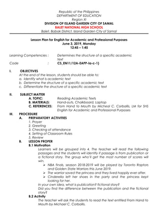 Republic of the Philippines
DEPARTMENT OF EDUCATION
Region XI
DIVISION OF ISLAND GARDEN CITY OF SAMAL
BALET NATIONAL HIGH SCHOOL
Balet, Babak District, Island Garden City of Samal
Lesson Plan for English for Academic and Professional Purposes
June 3, 2019, Monday
12:45 – 1:45
Learning Competencies : Determines the structure of a specific academic
text
Code : CS_EN11/12A-EAPP-Ia-c-1)
I. OBJECTIVES
At the end of the lesson, students should be able to:
a. Identify what is academic text
b. Determine the structure of a specific academic text
c. Differentiate the structure of a specific academic text
II. SUBJECT MATTER
A. TOPIC: Reading Academic Texts
B. MATERIALS: Hand-outs, Chalkboard, Laptop
C. REFERENCES: From Hand to Mouth by Micheal C. Corballis, LM for SHS
English for Academic and Professional Purposes
III. PROCEDURE
A. PREPARATORY ACTIVITIES
1. Prayer
2. Greeting
3. Checking of attendance
4. Setting of Classroom Rules
5. Review
B. LESSON PROPER
B.1 Motivation
Learners will be grouped into 4. The teacher will read the following
passages and the students will identify if passage is from publication or
a fictional story. The group who’ll get the most number of scores will
win.
 NBA finals, season 2018-2019 will be played by Toronto Raptors
and Golden State Warriors this June 2019.
 The warrior saved the princess and they lived happily ever after.
 Cinderella left her shoes in the party and the princess kept
looking for her.
In your own idea, what is publication? fictional story?
Did you find the difference between the publication and the fictional
story?
B.2 Activity
The teacher will ask the students to read the text entitled From Hand to
Mouth by Michael C. Corballis.
 