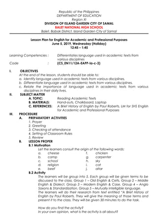 Republic of the Philippines
DEPARTMENT OF EDUCATION
Region XI
DIVISION OF ISLAND GARDEN CITY OF SAMAL
BALET NATIONAL HIGH SCHOOL
Balet, Babak District, Island Garden City of Samal
Lesson Plan for English for Academic and Professional Purposes
June 5, 2019, Wednesday (Holiday)
12:45 – 1:45
Learning Competencies : Differentiates language used in academic texts from
various disciplines
Code : (CS_EN11/12A-EAPP-Ia-c-2)
I. OBJECTIVES
At the end of the lesson, students should be able to:
a. Identify language used in academic texts from various disciplines.
b. Differentiate language used in academic texts from various disciplines.
c. Relate the importance of language used in academic texts from various
disciplines in their daily lives.
II. SUBJECT MATTER
A. TOPIC: Reading Academic Texts
B. MATERIALS: Hand-outs, Chalkboard, Laptop
C. REFERENCES: A Brief History of English by Paul Roberts, LM for SHS English
for Academic and Professional Purposes
III. PROCEDURE
A. PREPARATORY ACTIVITIES
1. Prayer
2. Greeting
3. Checking of attendance
4. Setting of Classroom Rules
5. Review
B. LESSON PROPER
B.1 Motivation
Let the learners consult the origin of the following words:
a. cheese f. chicken
b. camp g. carpenter
c. school h. sky
d. religion i. cat
e. beef j. altar
B.2 Activity
The learners will be group into 5. Each group will be given terms to be
discussed to the class. Group 1 – Old English & Celts, Group 2 – Middle
English & Dialect, Group 3 – Modern English & Case, Group 4 – Anglo
Saxons & Standardization, Group 5 – Mutually intelligible language.
The learners will do their research from text entitled “A Brief History of
English by Paul Roberts. They will give the meaning of those terms and
present it to the class. They will be given 30 minutes to do the task.
How do you find the activity?
In your own opinion, what is the activity is all about?
 