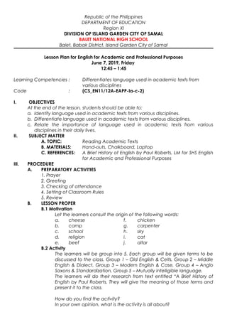 Republic of the Philippines
DEPARTMENT OF EDUCATION
Region XI
DIVISION OF ISLAND GARDEN CITY OF SAMAL
BALET NATIONAL HIGH SCHOOL
Balet, Babak District, Island Garden City of Samal
Lesson Plan for English for Academic and Professional Purposes
June 7, 2019, Friday
12:45 – 1:45
Learning Competencies : Differentiates language used in academic texts from
various disciplines
Code : (CS_EN11/12A-EAPP-Ia-c-2)
I. OBJECTIVES
At the end of the lesson, students should be able to:
a. Identify language used in academic texts from various disciplines.
b. Differentiate language used in academic texts from various disciplines.
c. Relate the importance of language used in academic texts from various
disciplines in their daily lives.
II. SUBJECT MATTER
A. TOPIC: Reading Academic Texts
B. MATERIALS: Hand-outs, Chalkboard, Laptop
C. REFERENCES: A Brief History of English by Paul Roberts, LM for SHS English
for Academic and Professional Purposes
III. PROCEDURE
A. PREPARATORY ACTIVITIES
1. Prayer
2. Greeting
3. Checking of attendance
4. Setting of Classroom Rules
5. Review
B. LESSON PROPER
B.1 Motivation
Let the learners consult the origin of the following words:
a. cheese f. chicken
b. camp g. carpenter
c. school h. sky
d. religion i. cat
e. beef j. altar
B.2 Activity
The learners will be group into 5. Each group will be given terms to be
discussed to the class. Group 1 – Old English & Celts, Group 2 – Middle
English & Dialect, Group 3 – Modern English & Case, Group 4 – Anglo
Saxons & Standardization, Group 5 – Mutually intelligible language.
The learners will do their research from text entitled “A Brief History of
English by Paul Roberts. They will give the meaning of those terms and
present it to the class.
How do you find the activity?
In your own opinion, what is the activity is all about?
 