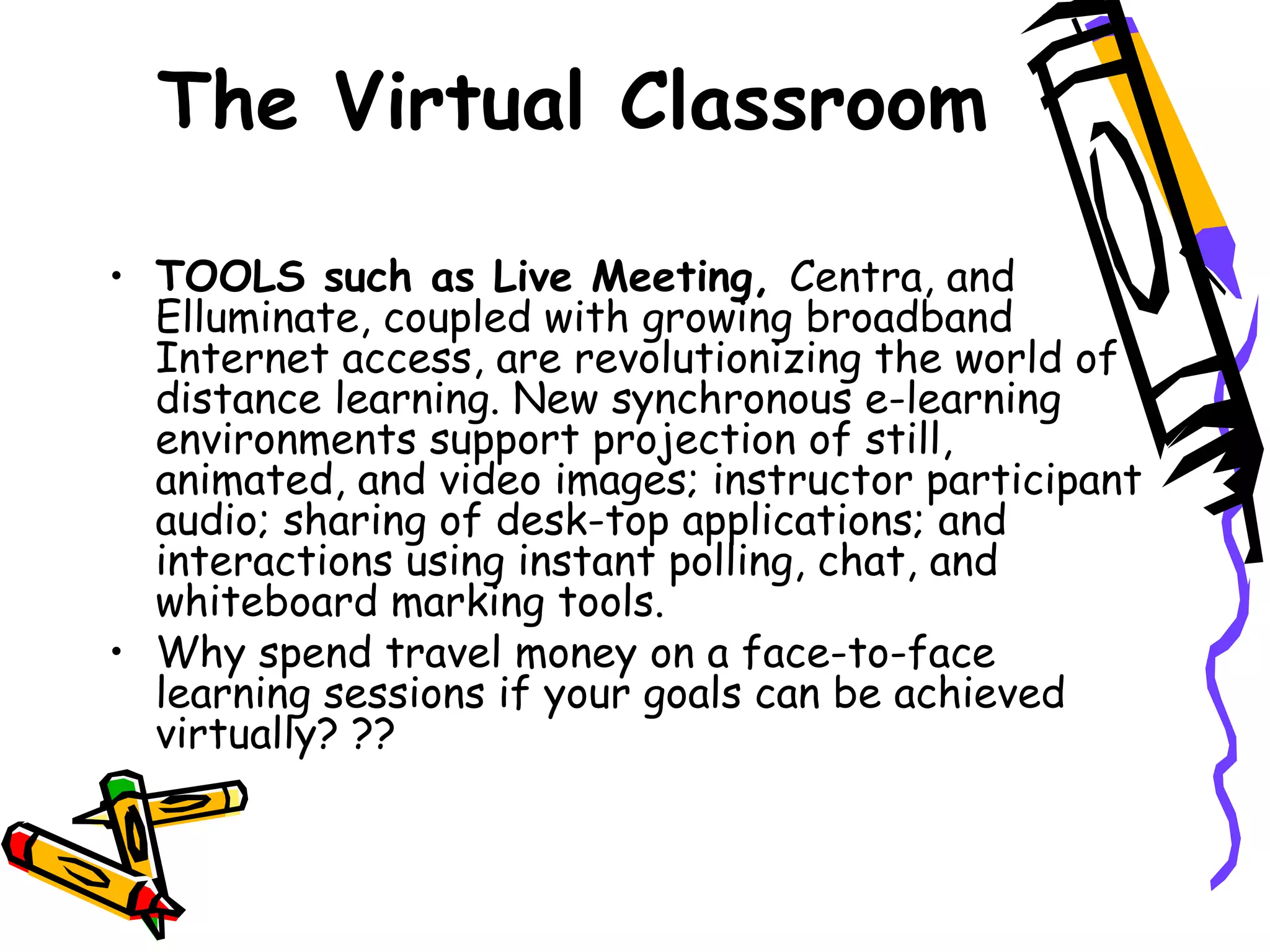 The Virtual Classroom TOOLS such as Live Meeting,  Centra, and Elluminate, coupled with growing broadband Internet access, are revolutionizing the world of distance learning. New synchronous e-learning environments support projection of still, animated, and video images; instructor participant audio; sharing of desk-top applications; and interactions using instant polling, chat, and whiteboard marking tools. Why spend travel money on a face-to-face learning sessions if your goals can be achieved virtually? ?? 