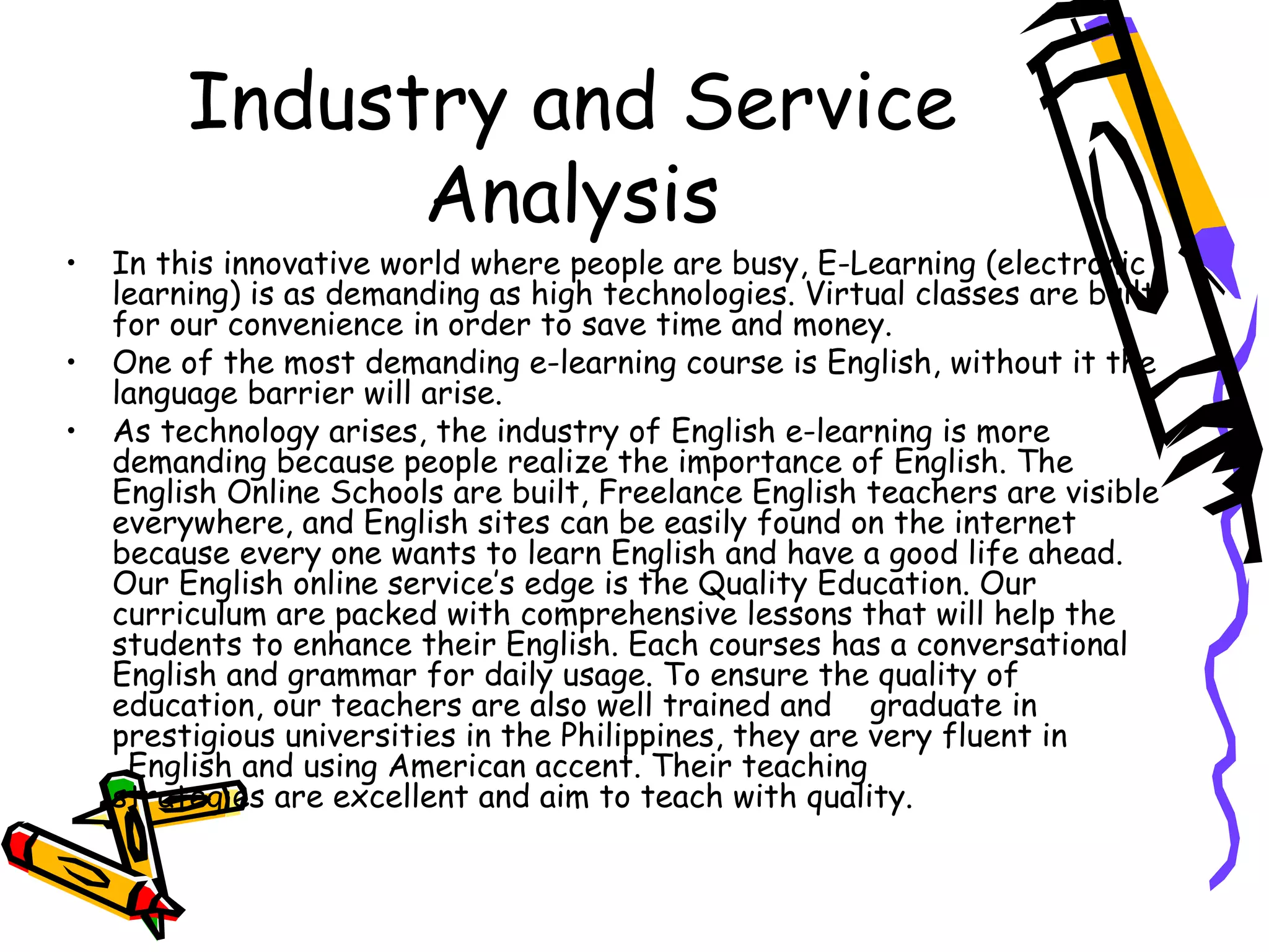Industry and Service Analysis In this innovative world where people are busy, E-Learning (electronic learning) is as demanding as high technologies. Virtual classes are built for our convenience in order to save time and money. One of the most demanding e-learning course is English, without it the language barrier will arise. As technology arises, the industry of English e-learning is more demanding because people realize the importance of English. The English Online Schools are built, Freelance English teachers are visible everywhere, and English sites can be easily found on the internet because every one wants to learn English and have a good life ahead. Our English online service’s edge is the Quality Education. Our curriculum are packed with comprehensive lessons that will help the students to enhance their English. Each courses has a conversational English and grammar for daily usage. To ensure the quality of education, our teachers are also well trained and  graduate in prestigious universities in the Philippines, they are very fluent in  English and using American accent. Their teaching  strategies are excellent and aim to teach with quality. 