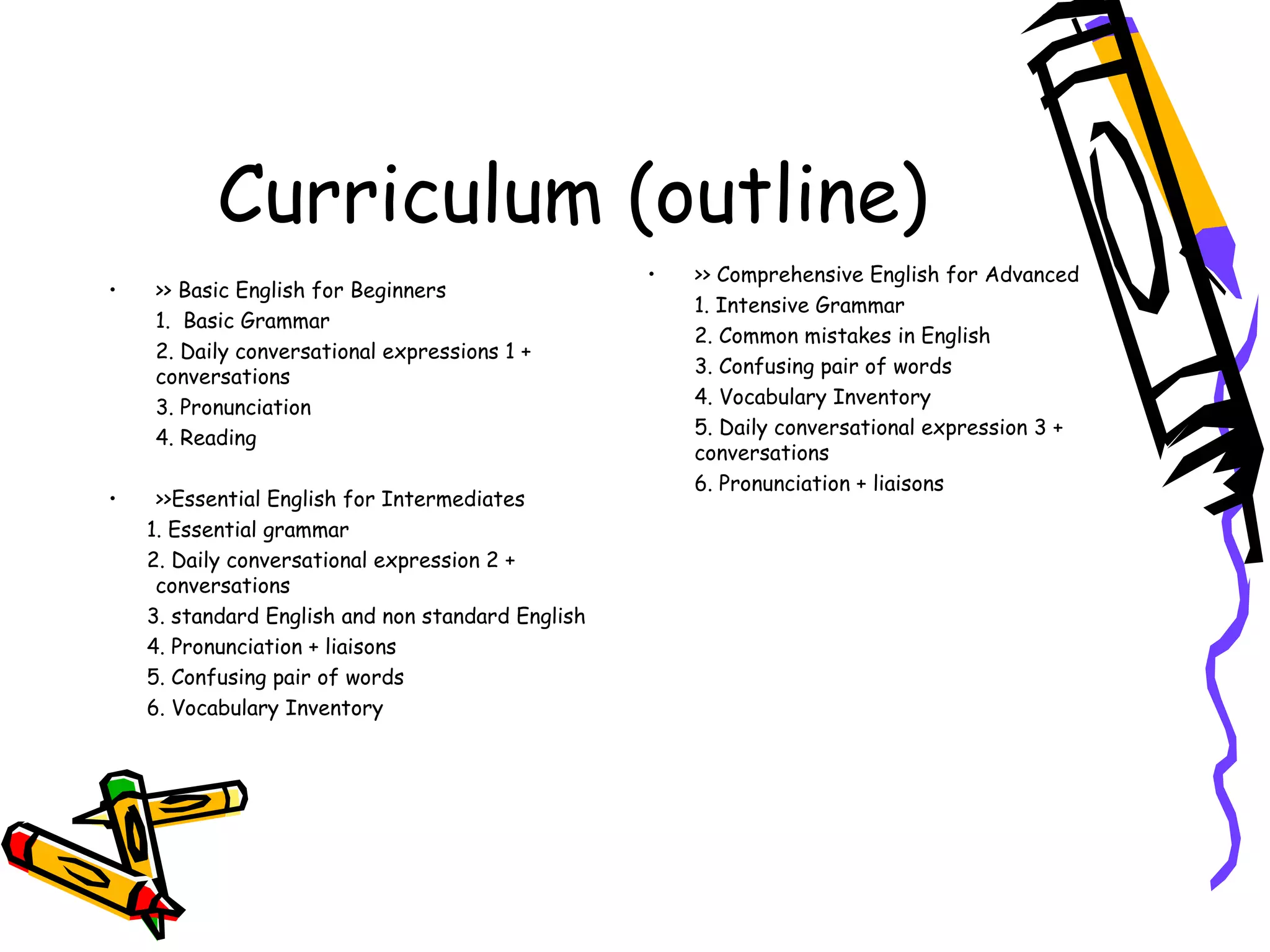 Curriculum (outline) >> Basic English for Beginners 1.  Basic Grammar 2. Daily conversational expressions 1 + conversations 3. Pronunciation 4. Reading >>Essential English for Intermediates 1. Essential grammar 2. Daily conversational expression 2 + conversations 3. standard English and non standard English 4. Pronunciation + liaisons 5. Confusing pair of words 6. Vocabulary Inventory >> Comprehensive English for Advanced 1. Intensive Grammar 2. Common mistakes in English 3. Confusing pair of words 4. Vocabulary Inventory 5. Daily conversational expression 3 + conversations 6. Pronunciation + liaisons 