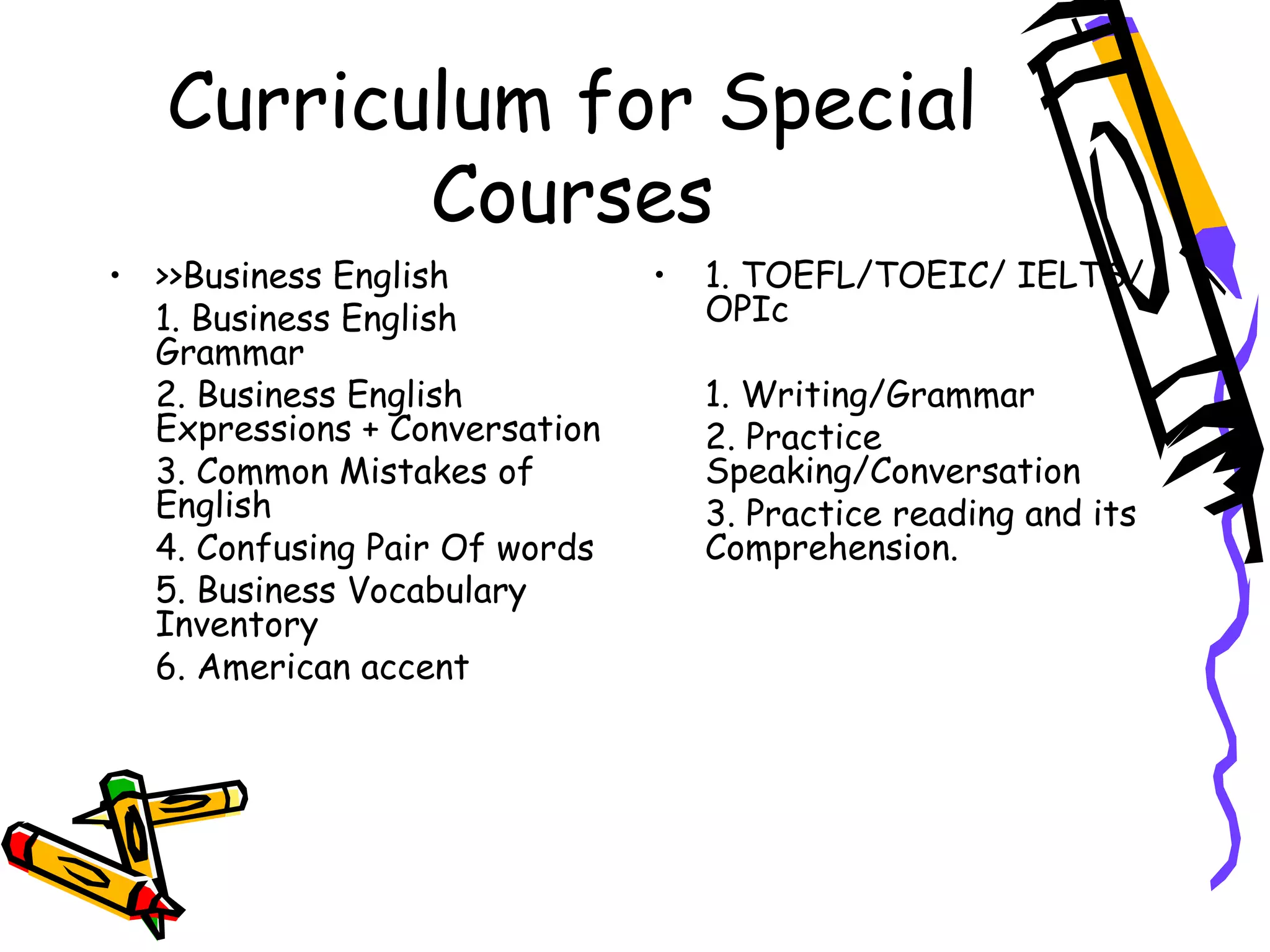 Curriculum for Special Courses >>Business English 1. Business English Grammar 2. Business English Expressions + Conversation 3. Common Mistakes of English 4. Confusing Pair Of words 5. Business Vocabulary Inventory 6. American accent 1. TOEFL/TOEIC/ IELTS/ OPIc 1. Writing/Grammar 2. Practice Speaking/Conversation 3. Practice reading and its Comprehension. 
