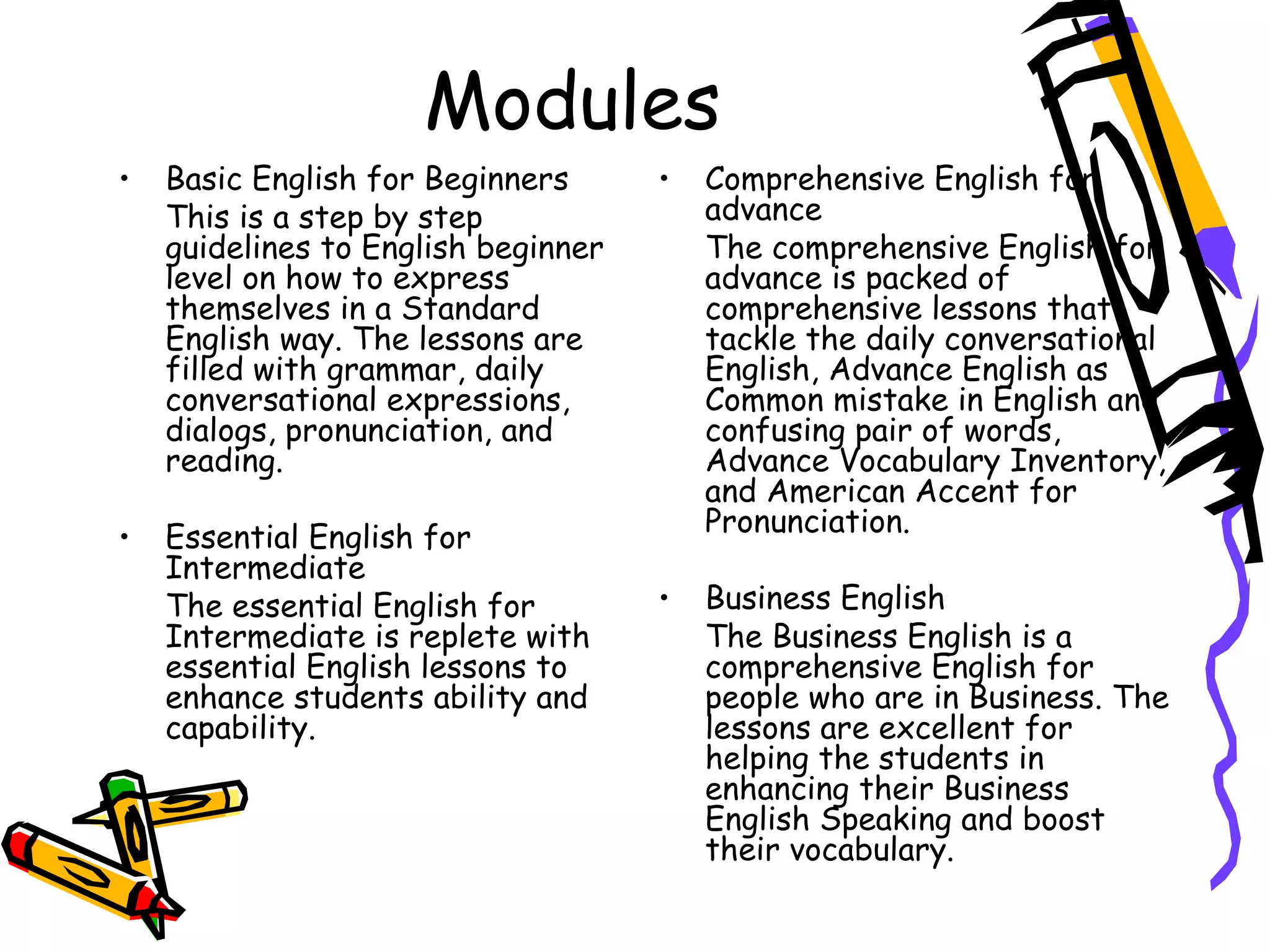 Modules Basic English for Beginners This is a step by step guidelines to English beginner level on how to express themselves in a Standard English way. The lessons are filled with grammar, daily conversational expressions, dialogs, pronunciation, and reading. Essential English for Intermediate The essential English for Intermediate is replete with essential English lessons to enhance students ability and capability.  Comprehensive English for advance The comprehensive English for advance is packed of comprehensive lessons that tackle the daily conversational English, Advance English as Common mistake in English and confusing pair of words, Advance Vocabulary Inventory, and American Accent for Pronunciation. Business English The Business English is a comprehensive English for people who are in Business. The lessons are excellent for helping the students in enhancing their Business English Speaking and boost their vocabulary. 