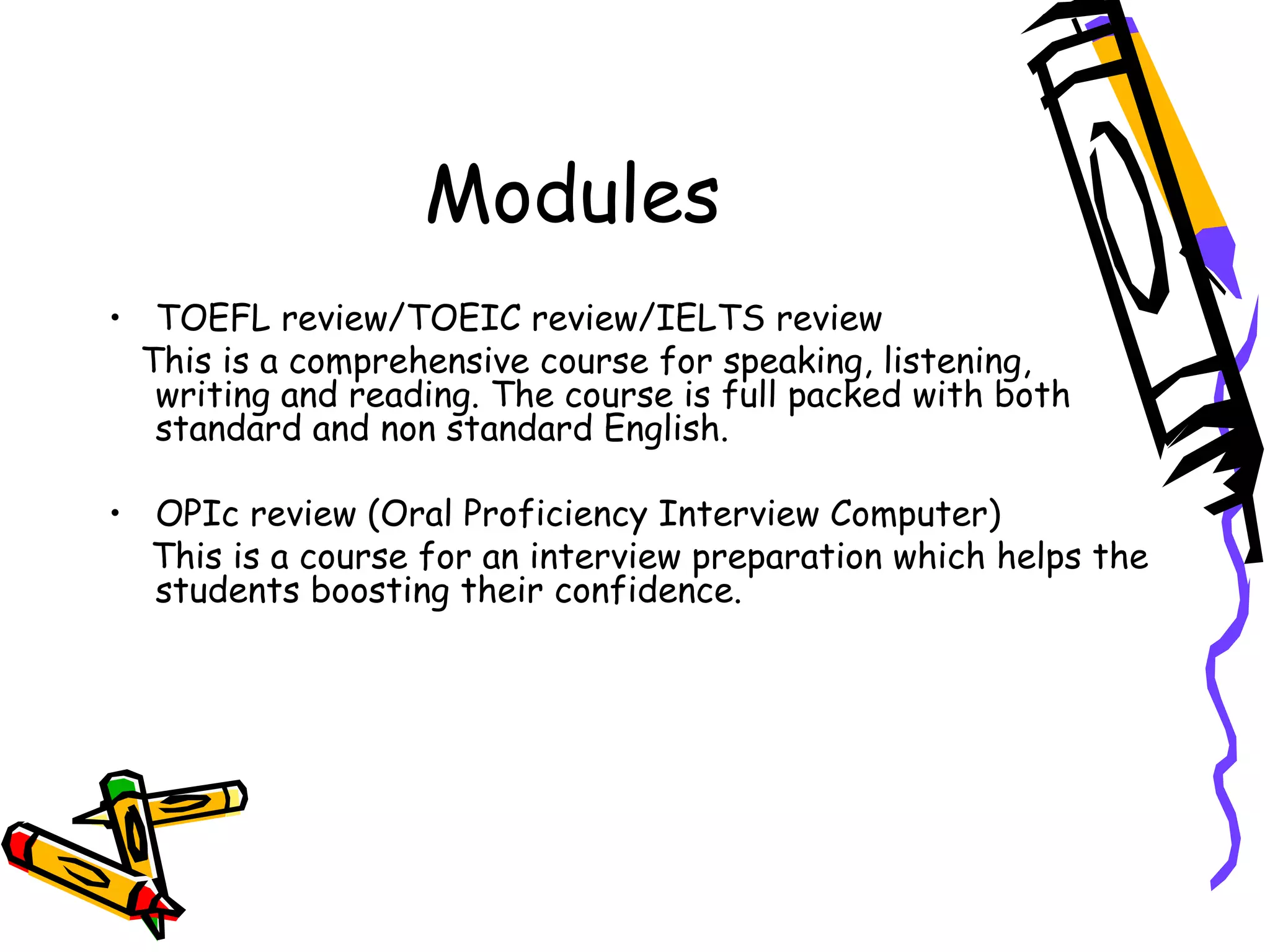 Modules TOEFL review/TOEIC review/IELTS review This is a comprehensive course for speaking, listening, writing and reading. The course is full packed with both standard and non standard English. OPIc review (Oral Proficiency Interview Computer) This is a course for an interview preparation which helps the students boosting their confidence. 