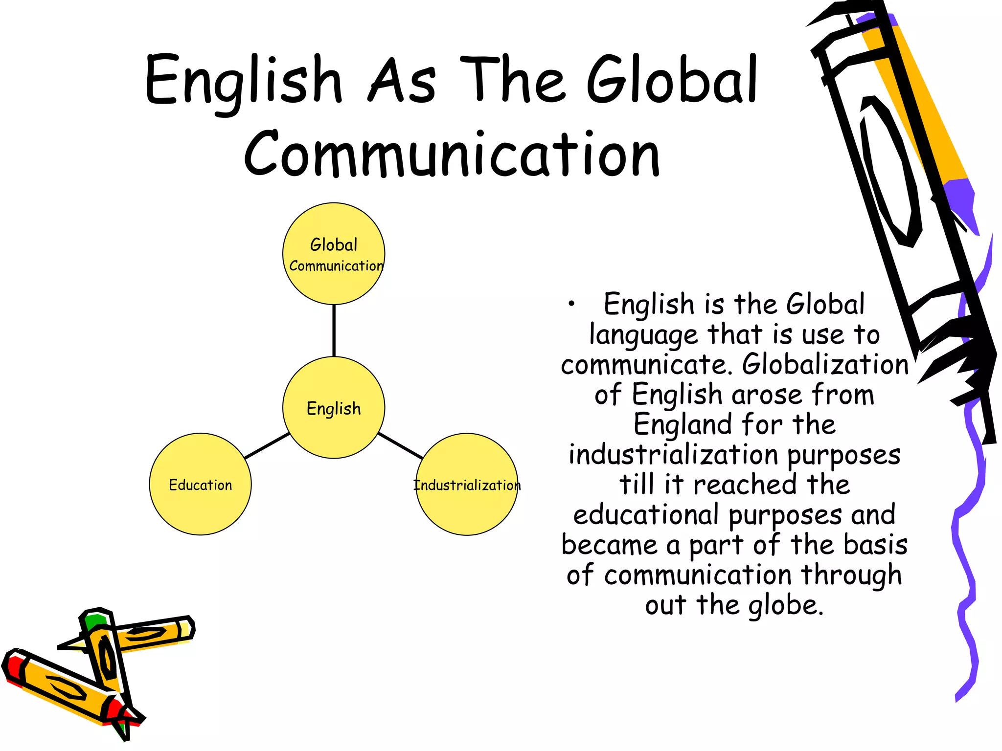 English As The Global Communication English is the Global language that is use to communicate. Globalization of English arose from England for the industrialization purposes till it reached the educational purposes and became a part of the basis of communication through out the globe. Education Industrialization Global Communication English 