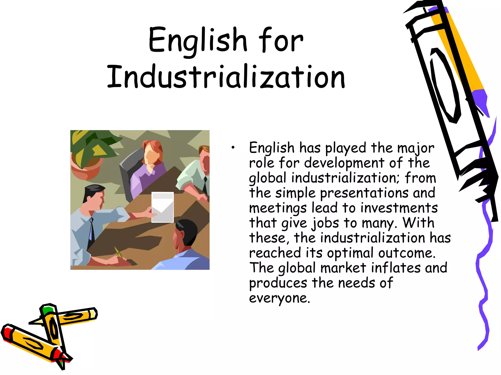 English for Industrialization English has played the major role for development of the global industrialization; from the simple presentations and meetings lead to investments that give jobs to many. With these, the industrialization has reached its optimal outcome. The global market inflates and produces the needs of everyone. 