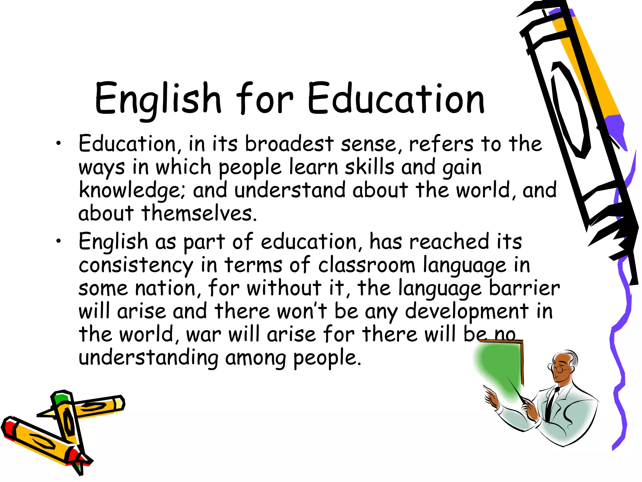 English for Education Education, in its broadest sense, refers to the ways in which people learn skills and gain knowledge; and understand about the world, and about themselves.  English as part of education, has reached its consistency in terms of classroom language in some nation, for without it, the language barrier will arise and there won’t be any development in the world, war will arise for there will be no understanding among people. 