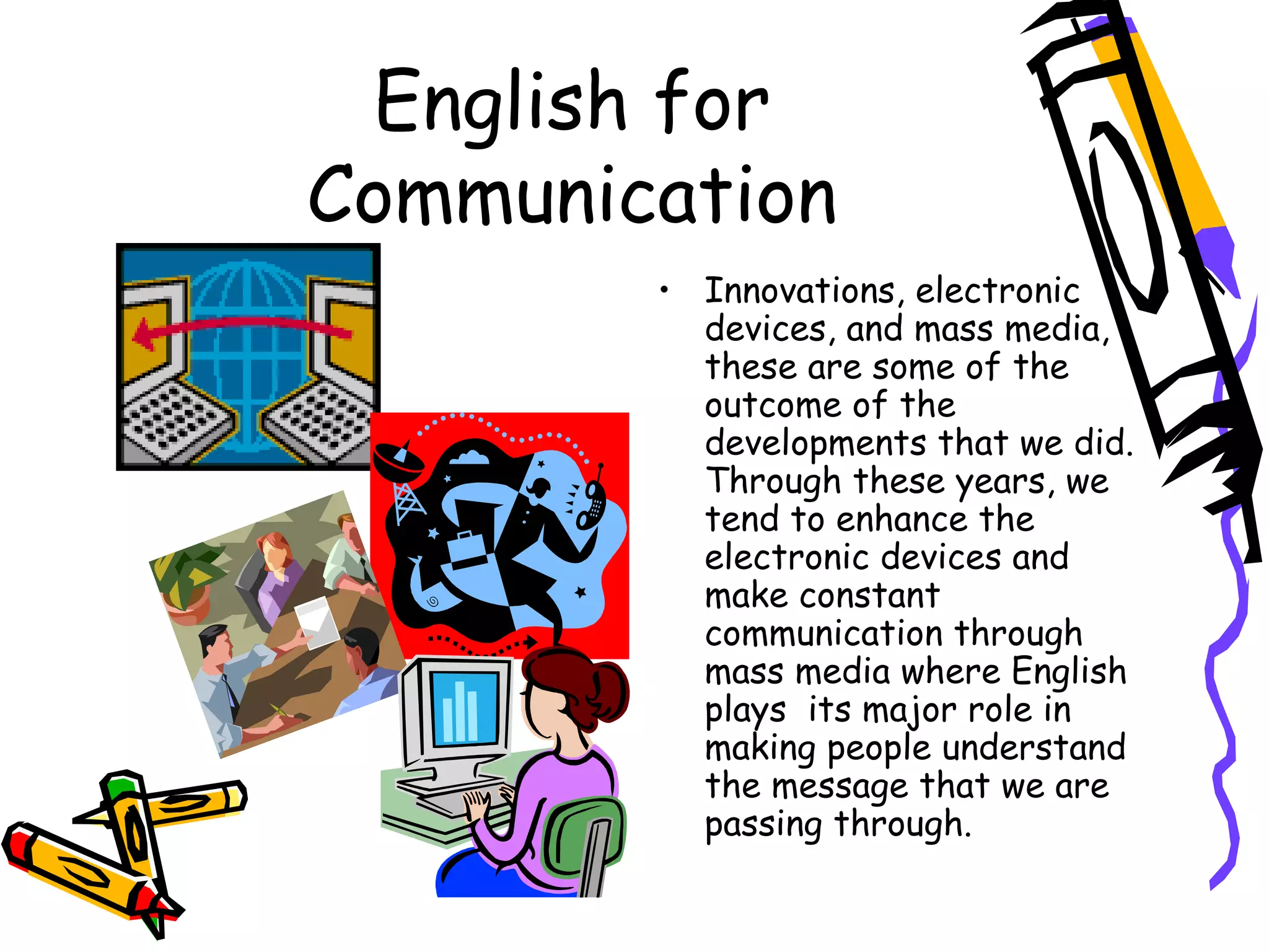English for Communication Innovations, electronic devices, and mass media, these are some of the outcome of the developments that we did. Through these years, we tend to enhance the electronic devices and make constant communication through mass media where English plays  its major role in making people understand the message that we are passing through. 