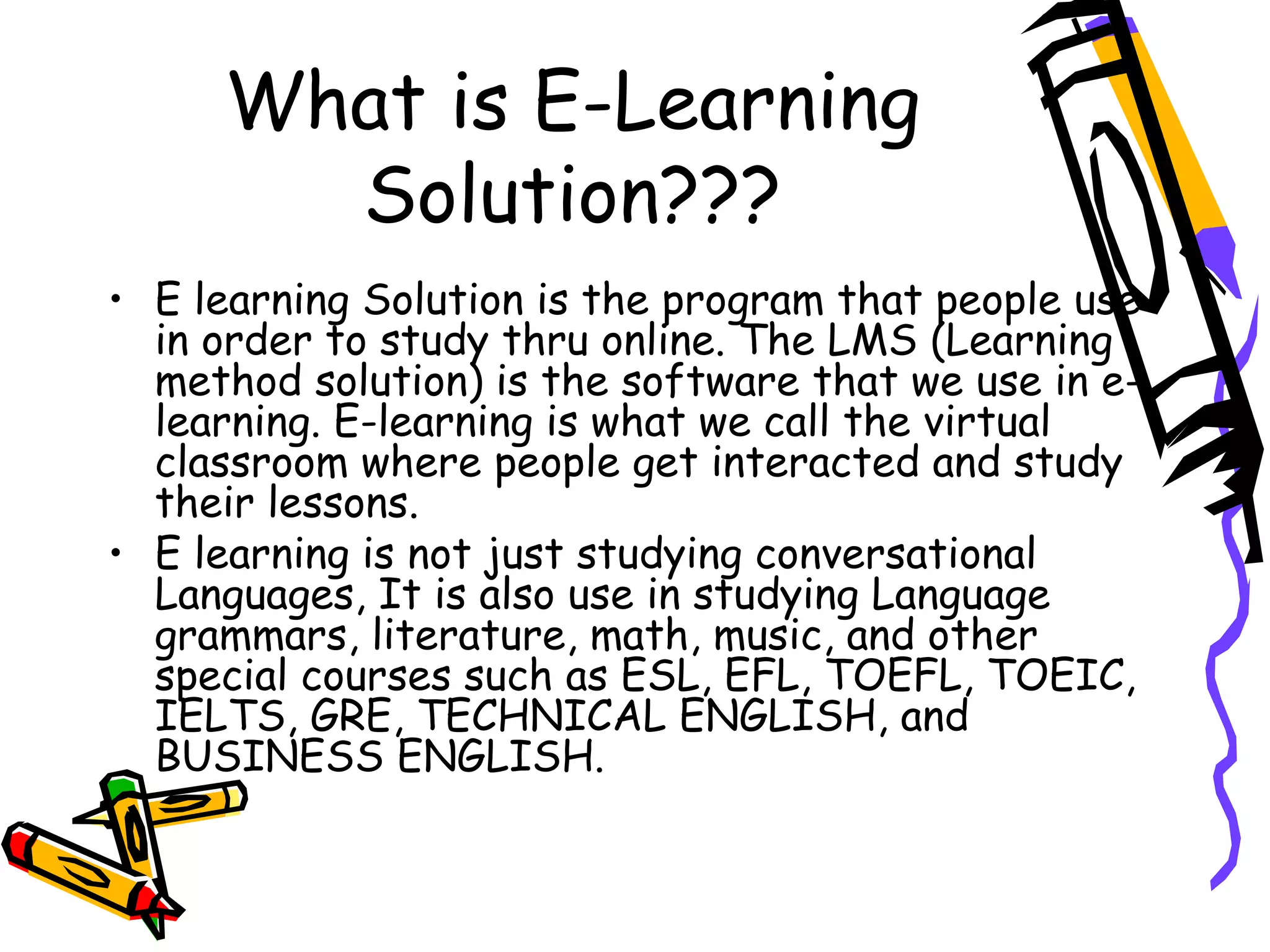 What is E-Learning Solution??? E learning Solution is the program that people use in order to study thru online. The LMS (Learning method solution) is the software that we use in e-learning. E-learning is what we call the virtual classroom where people get interacted and study their lessons. E learning is not just studying conversational Languages, It is also use in studying Language grammars, literature, math, music, and other special courses such as ESL, EFL, TOEFL, TOEIC, IELTS, GRE, TECHNICAL ENGLISH, and BUSINESS ENGLISH. 