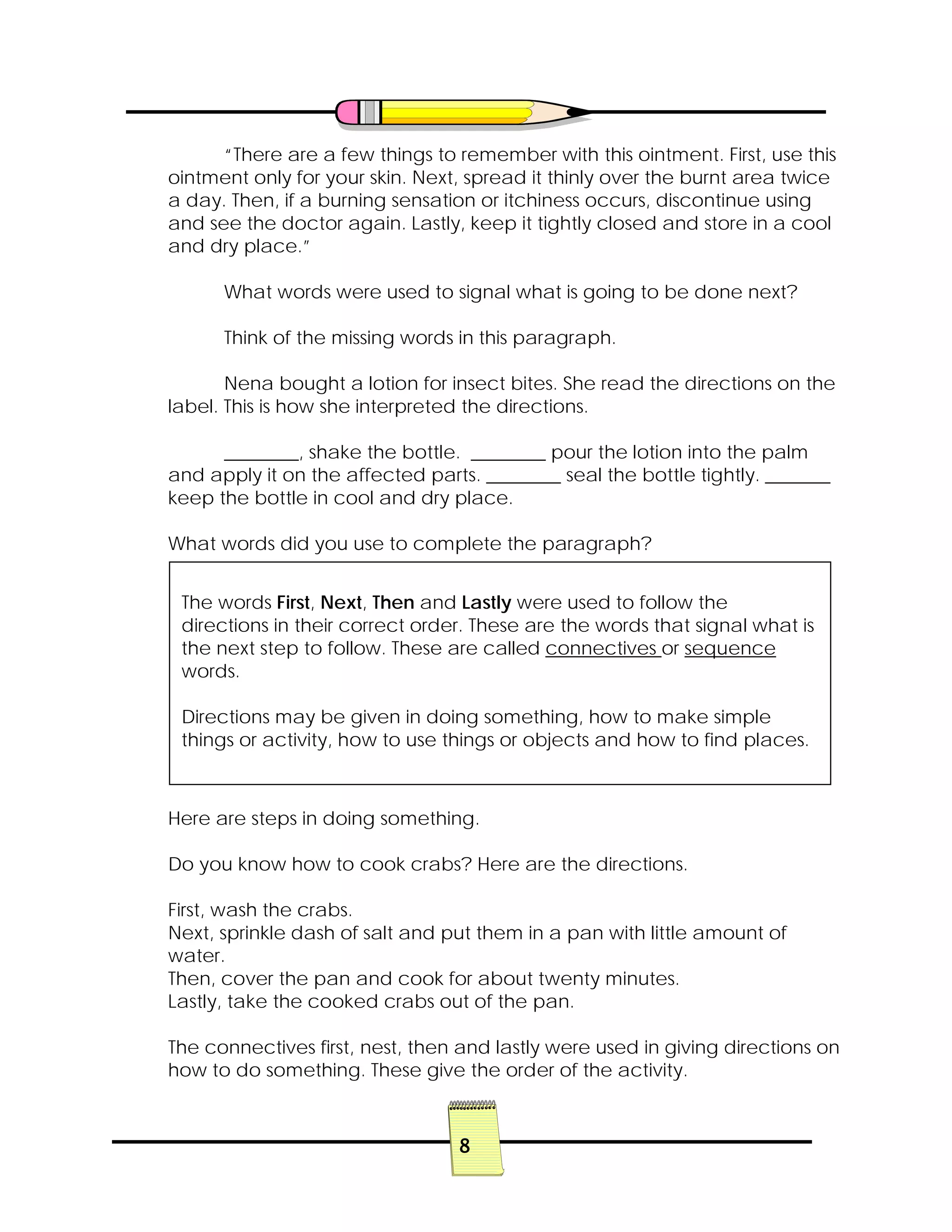 8
“There are a few things to remember with this ointment. First, use this
ointment only for your skin. Next, spread it thinly over the burnt area twice
a day. Then, if a burning sensation or itchiness occurs, discontinue using
and see the doctor again. Lastly, keep it tightly closed and store in a cool
and dry place.”
What words were used to signal what is going to be done next?
Think of the missing words in this paragraph.
Nena bought a lotion for insect bites. She read the directions on the
label. This is how she interpreted the directions.
________, shake the bottle. ________ pour the lotion into the palm
and apply it on the affected parts. ________ seal the bottle tightly. _______
keep the bottle in cool and dry place.
What words did you use to complete the paragraph?
Here are steps in doing something.
Do you know how to cook crabs? Here are the directions.
First, wash the crabs.
Next, sprinkle dash of salt and put them in a pan with little amount of
water.
Then, cover the pan and cook for about twenty minutes.
Lastly, take the cooked crabs out of the pan.
The connectives first, nest, then and lastly were used in giving directions on
how to do something. These give the order of the activity.
The words First, Next, Then and Lastly were used to follow the
directions in their correct order. These are the words that signal what is
the next step to follow. These are called connectives or sequence
words.
Directions may be given in doing something, how to make simple
things or activity, how to use things or objects and how to find places.
 