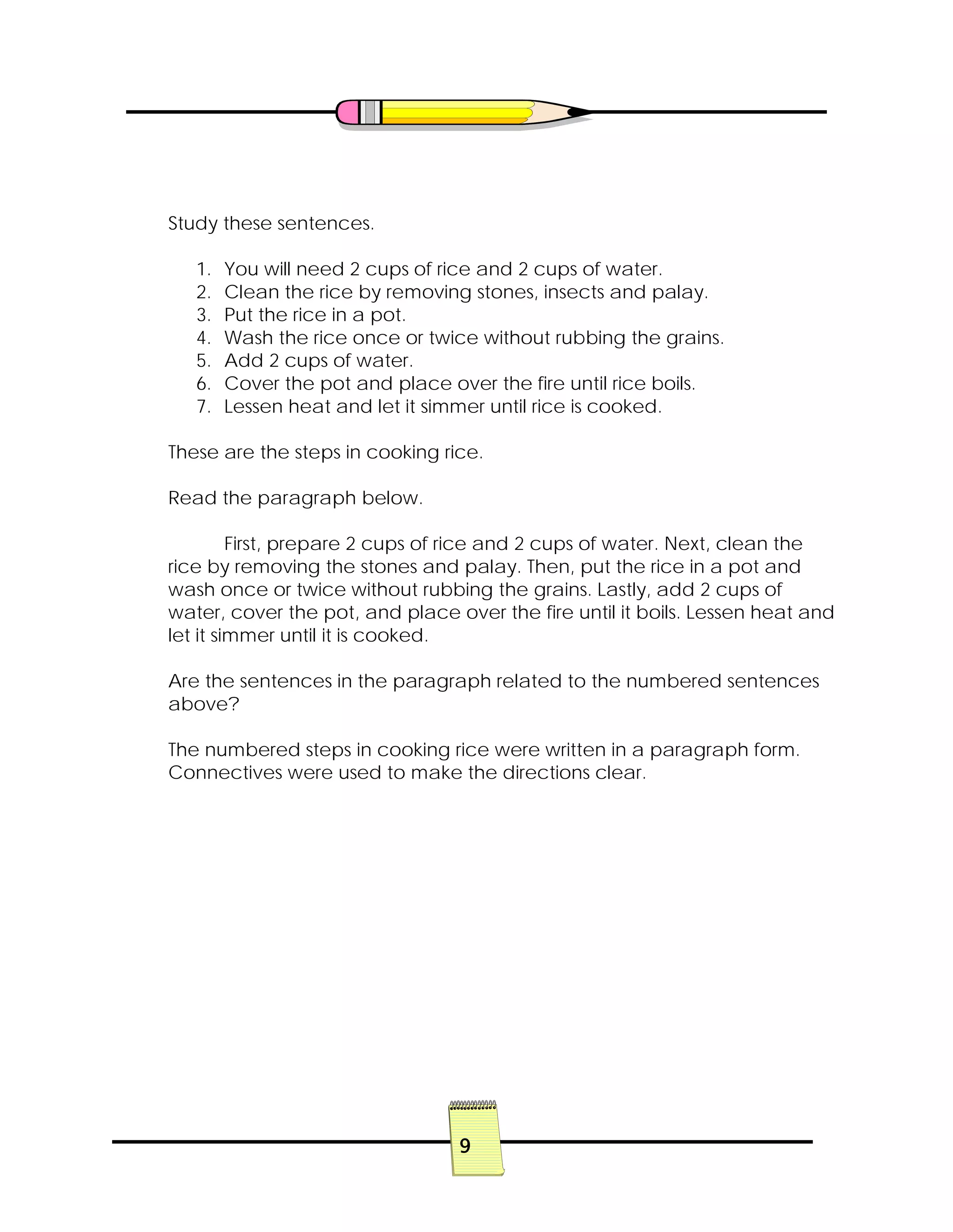 9
Study these sentences.
1. You will need 2 cups of rice and 2 cups of water.
2. Clean the rice by removing stones, insects and palay.
3. Put the rice in a pot.
4. Wash the rice once or twice without rubbing the grains.
5. Add 2 cups of water.
6. Cover the pot and place over the fire until rice boils.
7. Lessen heat and let it simmer until rice is cooked.
These are the steps in cooking rice.
Read the paragraph below.
First, prepare 2 cups of rice and 2 cups of water. Next, clean the
rice by removing the stones and palay. Then, put the rice in a pot and
wash once or twice without rubbing the grains. Lastly, add 2 cups of
water, cover the pot, and place over the fire until it boils. Lessen heat and
let it simmer until it is cooked.
Are the sentences in the paragraph related to the numbered sentences
above?
The numbered steps in cooking rice were written in a paragraph form.
Connectives were used to make the directions clear.
 