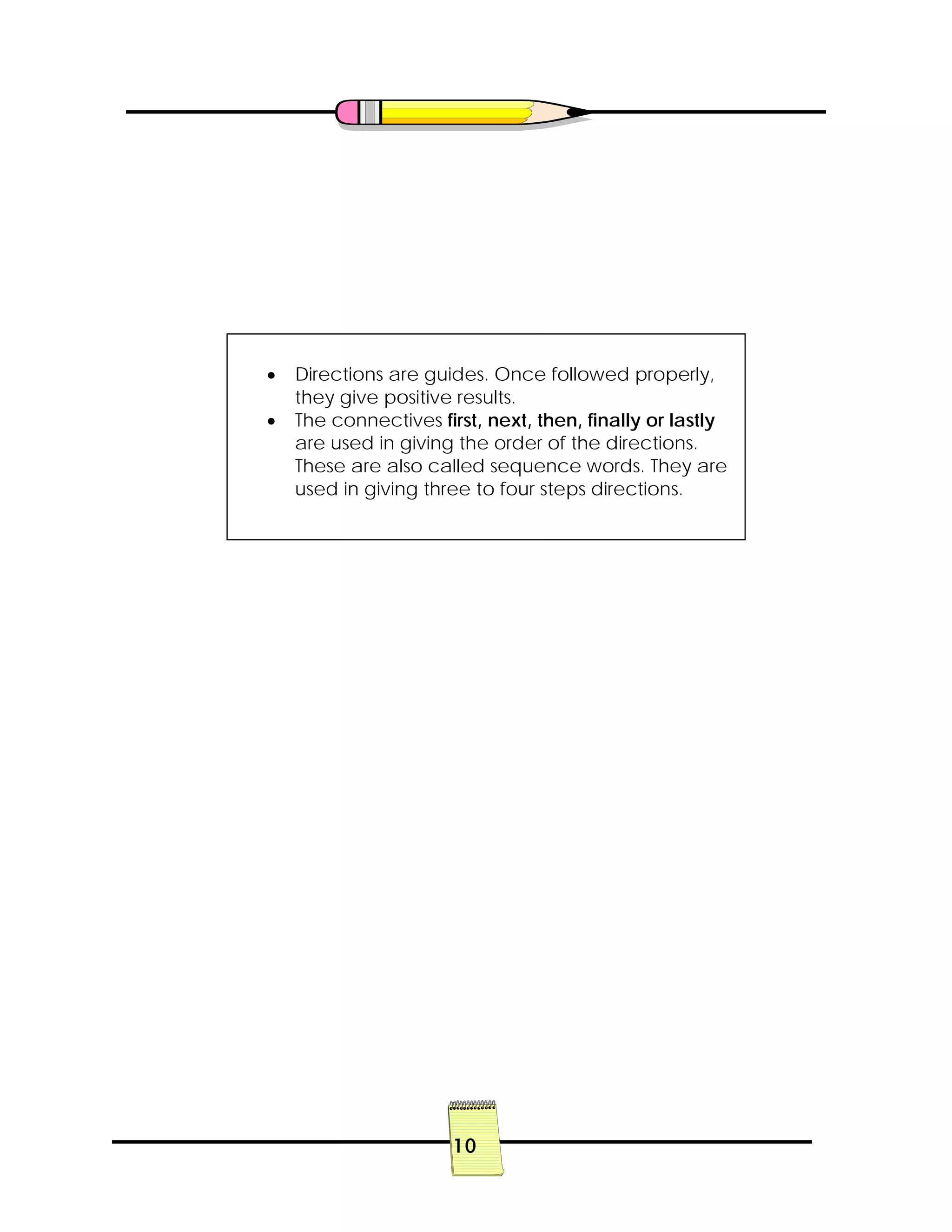 10
• Directions are guides. Once followed properly,
they give positive results.
• The connectives first, next, then, finally or lastly
are used in giving the order of the directions.
These are also called sequence words. They are
used in giving three to four steps directions.
 