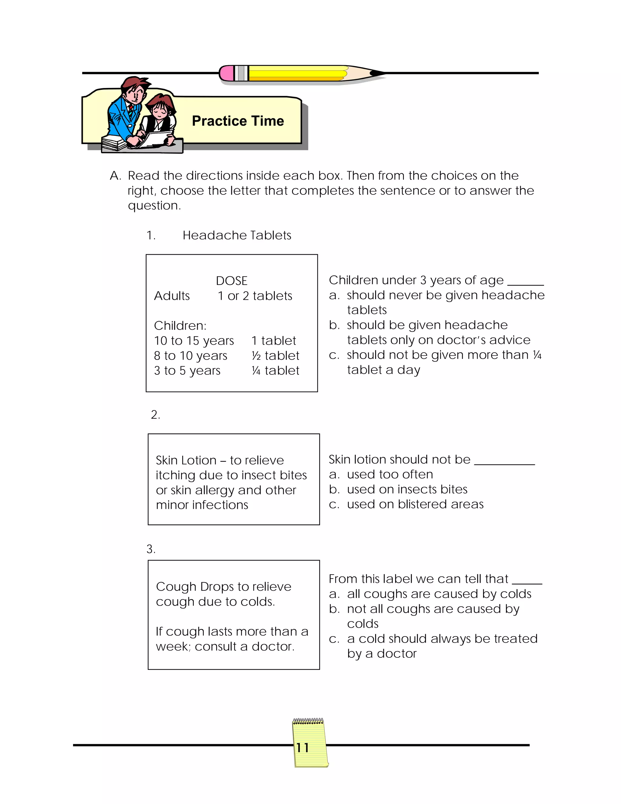 11
A. Read the directions inside each box. Then from the choices on the
right, choose the letter that completes the sentence or to answer the
question.
1. Headache Tablets
Children under 3 years of age ______
a. should never be given headache
tablets
b. should be given headache
tablets only on doctor’s advice
c. should not be given more than ¼
tablet a day
2.
Skin lotion should not be __________
a. used too often
b. used on insects bites
c. used on blistered areas
3.
From this label we can tell that _____
a. all coughs are caused by colds
b. not all coughs are caused by
colds
c. a cold should always be treated
by a doctor
Practice Time
DOSE
Adults 1 or 2 tablets
Children:
10 to 15 years 1 tablet
8 to 10 years ½ tablet
3 to 5 years ¼ tablet
Skin Lotion – to relieve
itching due to insect bites
or skin allergy and other
minor infections
Cough Drops to relieve
cough due to colds.
If cough lasts more than a
week; consult a doctor.
 